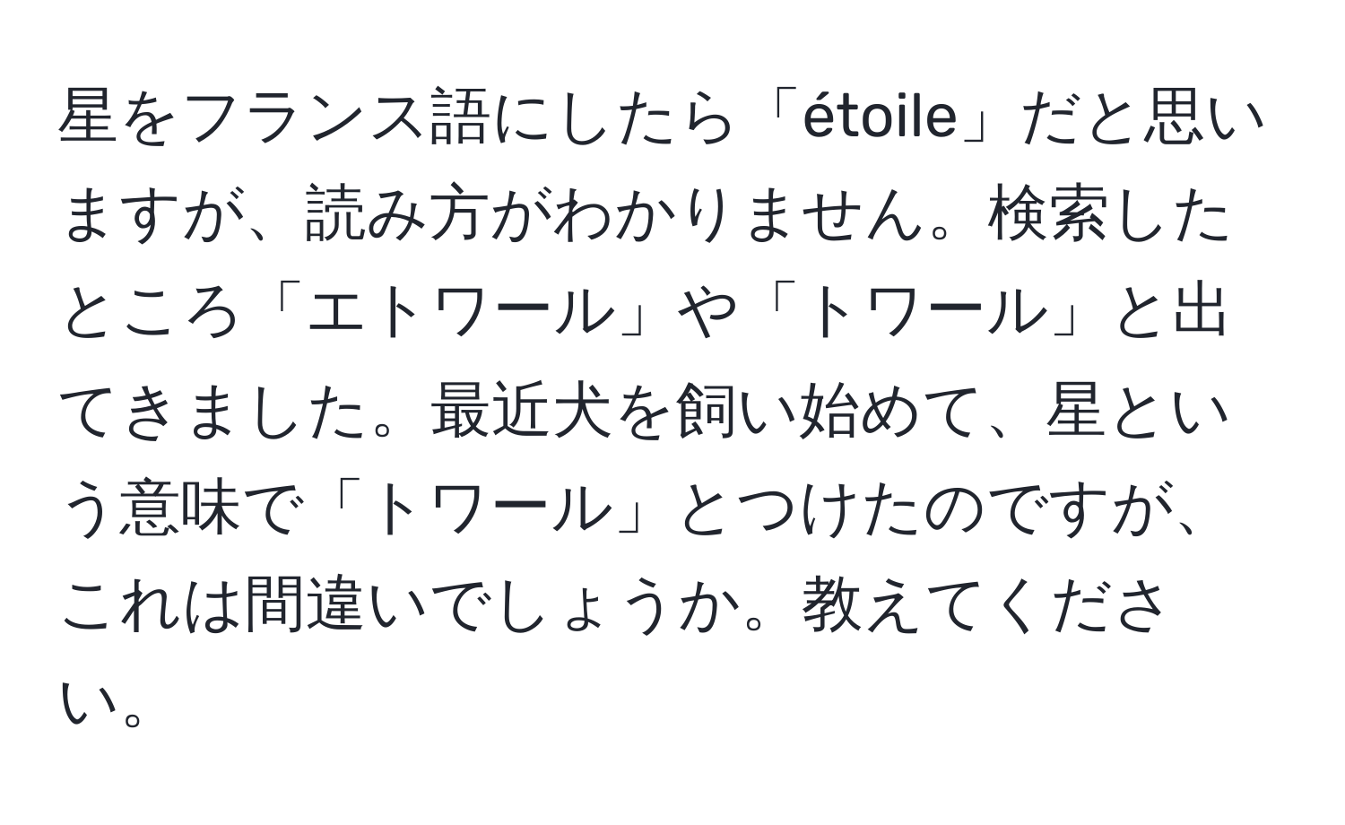 星をフランス語にしたら「étoile」だと思いますが、読み方がわかりません。検索したところ「エトワール」や「トワール」と出てきました。最近犬を飼い始めて、星という意味で「トワール」とつけたのですが、これは間違いでしょうか。教えてください。