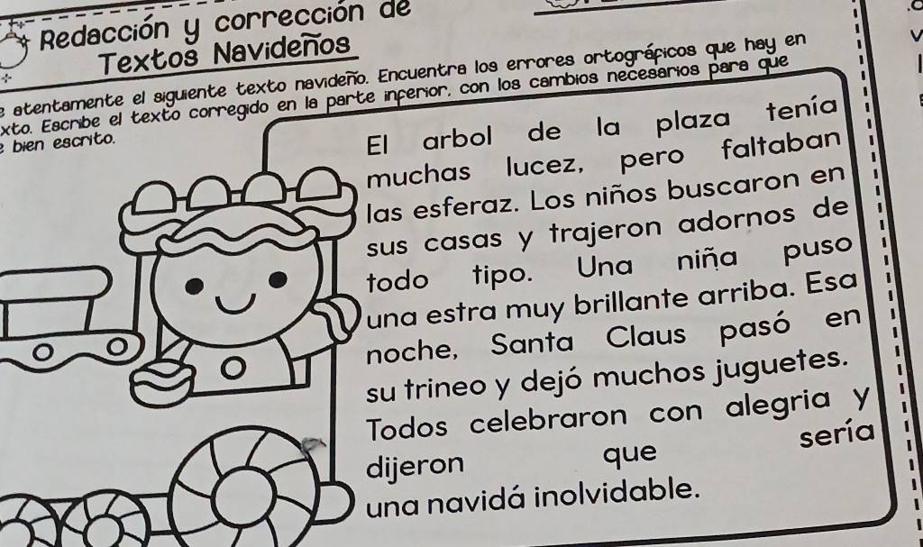 Redacción y corrección de 
Textoš Navidenos 
e atentamente el siguiente texto navideño. Encuentra los errores ortográficos que hay en 
exto. Escribe el texto corregido en la parte inferior, con los cambios necesarios para que 
bien escrito. 
El arbol de la plaza tenía 
uchas lucez, pero faltaban 
s esferaz. Los niños buscaron en 
s casas y trajeron adornos de 
odo tipo. Una niña puso 
a estra muy brillante arriba. Esa 
oche, Santa Claus pasó en 
trineo y dejó muchos juguetes. 
odos celebraron con alegria y 
jeron que sería 
na navidá inolvidable.