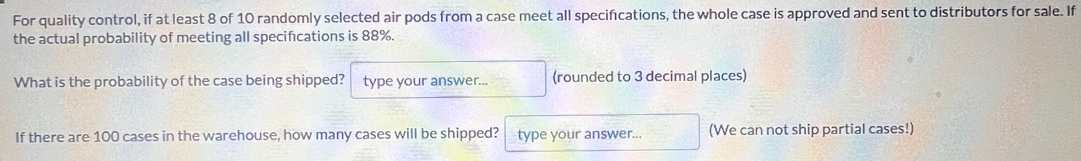 For quality control, if at least 8 of 10 randomly selected air pods from a case meet all specifications, the whole case is approved and sent to distributors for sale. If 
the actual probability of meeting all specifcations is 88%. 
What is the probability of the case being shipped? type your answer... (rounded to 3 decimal places) 
If there are 100 cases in the warehouse, how many cases will be shipped? type your answer... (We can not ship partial cases!)