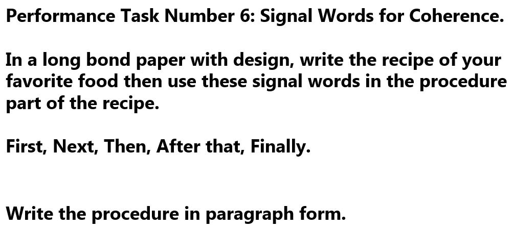 Performance Task Number 6: Signal Words for Coherence. 
In a long bond paper with design, write the recipe of your 
favorite food then use these signal words in the procedure 
part of the recipe. 
First, Next, Then, After that, Finally. 
Write the procedure in paragraph form.