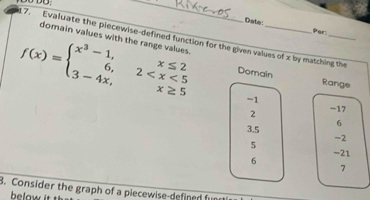 DO: 
_ 
Date: Per: 
domain values with the range values. 
17. Evaluate the piecewise-defined function for the given values of x by matching the
f(x)=beginarrayl x^3-1,x≤ 2 6,2 Domain 
Range
-1
2 -17
6
3.5
-2
5
-21
6
7
3. Consider the graph of a piecewise-defined fund 
below it