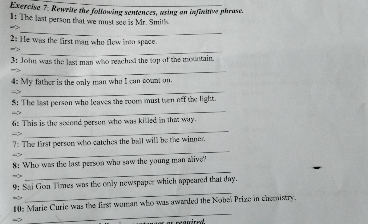 Rewrite the following sentences, using an infinitive phrase. 
1: The last person that we must see is Mr. Smith. 
_ 
=> 
2: He was the first man who flew into space. 
_ 
3: John was the last man who reached the top of the mountain. 
_ 
4: My father is the only man who I can count on. 
= 
_ 
5: The last person who leaves the room must turn off the light. 
_ 
6: This is the second person who was killed in that way. 
_ 
_ 
7: The first person who catches the ball will be the winner. 
_ 
8: Who was the last person who saw the young man alive? 
= 
_ 
9: Sai Gon Times was the only newspaper which appeared that day. 
_ 
10: Marie Curie was the first woman who was awarded the Nobel Prize in chemistry.