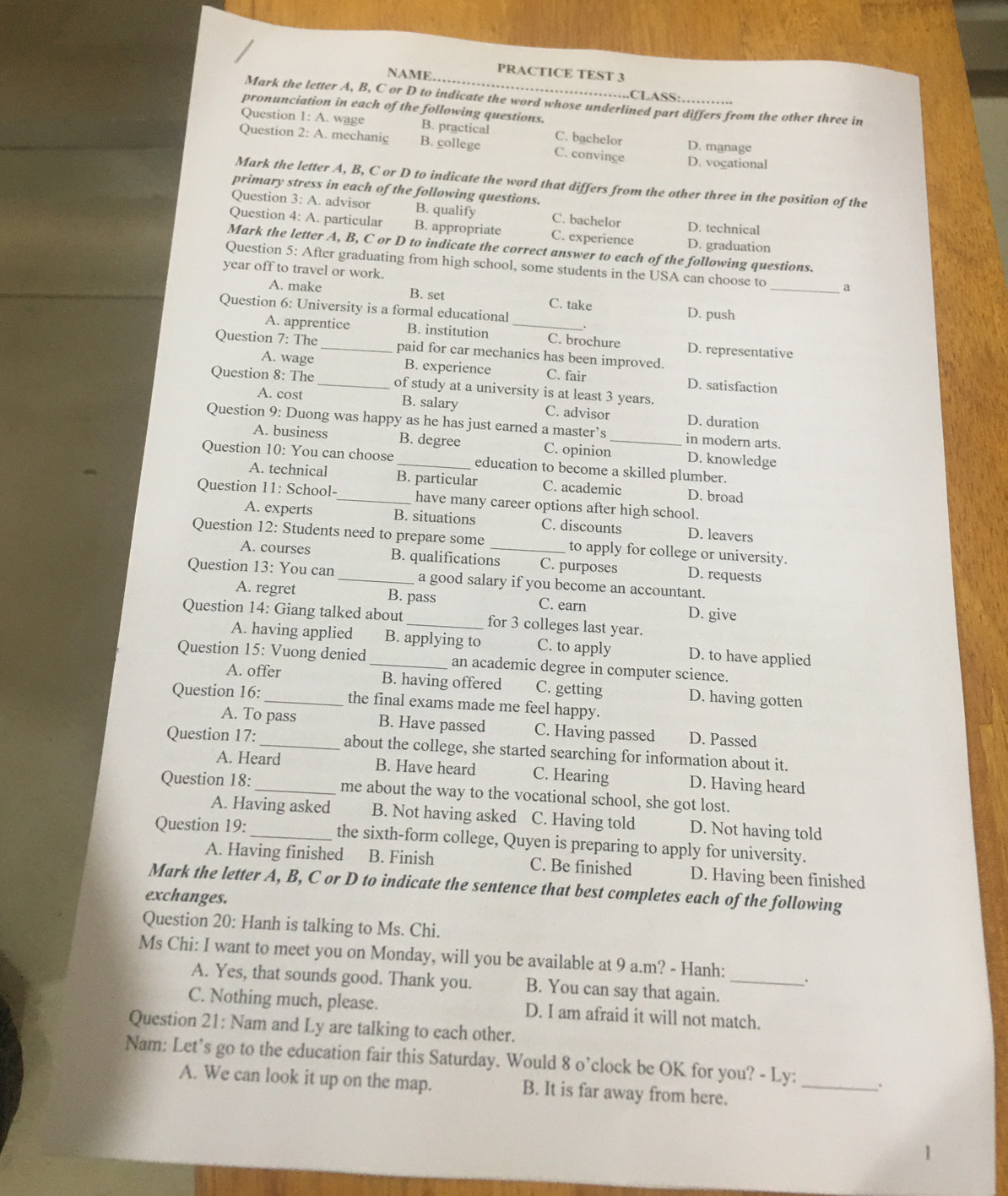 NAME, PRACTICE TEST 3
·····CLASS·
Mark the letter A, B, C or D to indicate the word whose underlined part differs from the other three in
pronunciation in each of the following questions.
Question 1: A. wage B. practical C. bachelor
Question 2: A. mechanig B. college C. convinge D. vogational D. manage
Mark the letter A, B, C or D to indicate the word that differs from the other three in the position of the
primary stress in each of the following questions.
Question 3:A . advisor B. qualify C. bachelor D. technical
Question 4: A. particular B. appropriate C. experience D. graduation
Mark the letter A, B, C or D to indicate the correct answer to each of the following questions.
Question 5: After graduating from high school, some students in the USA can choose to _a
year off to travel or work.
A. make B. set C. take D. push
Question 6: University is a formal educational
A. apprentice B. institution _C. brochure D. representative
Question 7: The _paid for car mechanics has been improved.
A. wage B. experience C. fair D. satisfaction
Question 8: The _of study at a university is at least 3 years.
A. cost B. salary C. advisor D. duration
Question 9: Duong was happy as he has just earned a master’s_ in modern arts.
A. business B. degree C. opinion D. knowledge
Question 10: You can choose _education to become a skilled plumber.
A. technical B. particular C. academic D. broad
Question 11: School-_ have many career options after high school.
A. experts B. situations C. discounts D. leavers
Question 12: Students need to prepare some _to apply for college or university.
A. courses B. qualifications C. purposes D. requests
Question 13: You can _a good salary if you become an accountant.
A. regret B. pass C. earn D. give
Question 14: Giang talked about _for 3 colleges last year.
A. having applied B. applying to C. to apply D. to have applied
Question 15: Vuong denied _an academic degree in computer science.
A. offer B. having offered C. getting D. having gotten
Question 16:_ the final exams made me feel happy.
A. To pass B. Have passed C. Having passed D. Passed
Question 17: _about the college, she started searching for information about it.
A. Heard B. Have heard C. Hearing D. Having heard
Question 18: _me about the way to the vocational school, she got lost.
A. Having asked B. Not having asked C. Having told D. Not having told
Question 19:_ the sixth-form college, Quyen is preparing to apply for university.
A. Having finished B. Finish C. Be finished D. Having been finished
Mark the letter A, B, C or D to indicate the sentence that best completes each of the following
exchanges.
Question 20: Hanh is talking to Ms. Chi.
Ms Chi: I want to meet you on Monday, will you be available at 9 a.m? - Hanh: _.
A. Yes, that sounds good. Thank you. B. You can say that again.
C. Nothing much, please. D. I am afraid it will not match.
Question 21: Nam and Ly are talking to each other.
Nam: Let's go to the education fair this Saturday. Would 8 o’clock be OK for you? - Ly: _.
A. We can look it up on the map. B. It is far away from here.