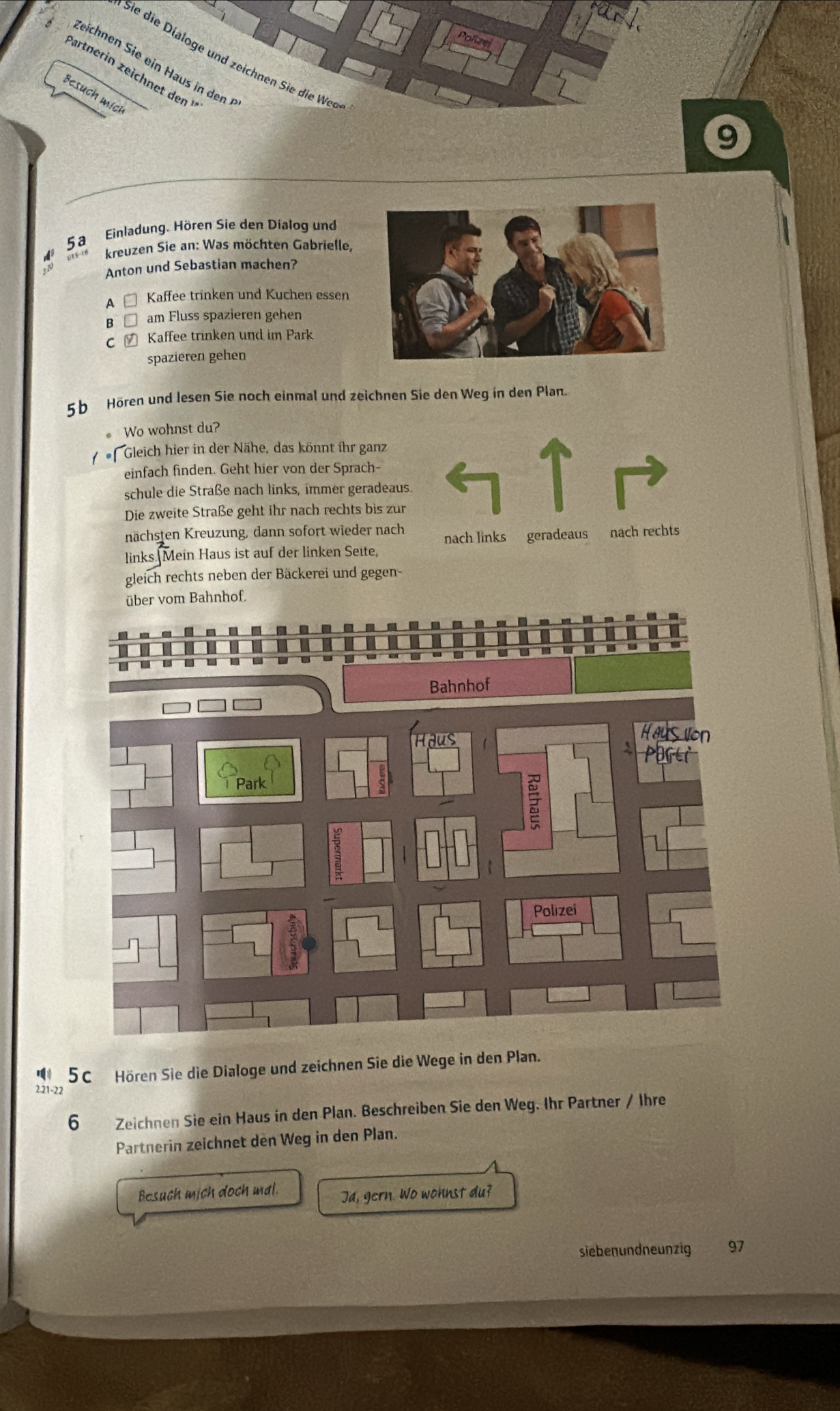 Sie die Dialoge und zeichnen Sie die Weo
9
5a Einladung. Hören Sie den Dialog und
0T5-76 kreuzen Sie an: Was möchten Gabrielle,
Anton und Sebastian machen?
A # Kaffee trinken und Kuchen essen
B □ am Fluss spazieren gehen
C ㄨ Kaffee trinken und im Park
spazieren gehen
5b Hören und lesen Sie noch einmal und zeichnen Sie den Weg in den Plan.
Wo wohnst du?
f Gleich hier in der Nähe, das könnt ihr ganz
einfach finden. Geht hier von der Sprach-
schule die Straße nach links, immer geradeaus.
Die zweite Straße geht ihr nach rechts bis zur
nächsten Kreuzung, dann sofort wieder nach nach links geradeaus nach rechts
links Mein Haus ist auf der linken Seite,
gleich rechts neben der Bäckerei und gegen-
nhof.
' 5C Hören Sie die Dialoge und zeichnen Sie die Wege in den Plan.
2. 21 - 22
6 Zeichnen Sie ein Haus in den Plan. Beschreiben Sie den Weg. Ihr Partner / Ihre
Partnerin zeichnet den Weg in den Plan.
Besuch mich doch mal. Ja, gern. Wo wohnst du?
siebenundneunzig 97
