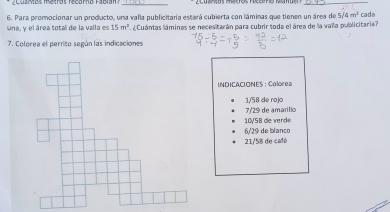 Cdaros metros recarno Fábian _ 
_ 
6. Para promocionar un producto, una valla publicitaria estará cubierta con láminas que tienen un área de 5, 4m^2
una, y el área total de la valla es 15m^2 ¿ Cuántas láminas se necesitarán para cubrir toda el área de la valla publicitaria? cada 
7. Colorea el perrito según las indicaciones 
INDICACIONES： Colorea
1/58 de rojo
7/29 de amariíllo
6/29 de blanco 10/58 de verde
21/58 de café