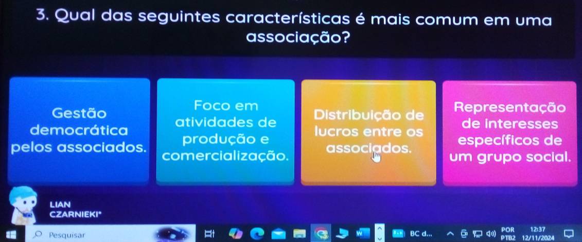 Qual das seguintes características é mais comum em uma
associação?
Foco em
Gestão Distribuição de Representação
democrática atividades de de interesses
produção e lucros entre os específicos de
pelos associados. comercialização.
associados. um grupo social.
LIAN
CZARNIEKI*
213
Pesquisar 12/11/2024