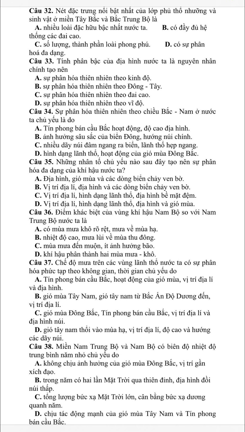 Nét đặc trưng nổi bật nhất của lớp phủ thổ nhưỡng và
sinh vật ở miền Tây Bắc và Bắc Trung Bộ là
A. nhiều loài đặc hữu bậc nhất nước ta. B. có đầy đủ hệ
thống các đai cao.
C. số lượng, thành phần loài phong phú. D. có sự phân
hoá đa dạng.
Câu 33. Tính phân bậc của địa hình nước ta là nguyên nhân
chính tạo nên
A. sự phân hóa thiên nhiên theo kinh độ.
B. sự phân hóa thiên nhiên theo Đông - Tây.
C. sự phân hóa thiên nhiên theo đai cao.
D. sự phân hóa thiên nhiên theo vĩ độ.
Câu 34. Sự phân hóa thiên nhiên theo chiều Bắc - Nam ở nước
ta chủ yếu là do
A. Tín phong bán cầu Bắc hoạt động, độ cao địa hình.
B. ảnh hưởng sâu sắc của biển Đông, hướng núi chính.
C. nhiều dãy núi đâm ngang ra biển, lãnh thổ hẹp ngang.
D. hình dạng lãnh thổ, hoạt động của gió mùa Đông Bắc.
Câu 35. Những nhân tố chủ yếu nào sau đây tạo nên sự phân
hóa đa dạng của khí hậu nước ta?
A. Địa hình, gió mùa và các dòng biển chảy ven bờ.
B. Vị trí địa lí, địa hình và các dòng biển chảy ven bờ.
C. Vị trí địa lí, hình dạng lãnh thổ, địa hình bề mặt đệm.
D. Vị trí địa lí, hình dạng lãnh thổ, địa hình và gió mùa.
Câu 36. Điểm khác biệt của vùng khí hậu Nam Bộ so với Nam
Trung Bộ nước ta là
A. có mùa mưa khô rõ rệt, mưa về mùa hạ.
B. nhiệt độ cao, mưa lùi về mùa thu đông.
C. mùa mưa đến muộn, ít ảnh hưởng bão.
D. khí hậu phân thành hai mùa mưa - khô.
Câu 37. Chế độ mưa trên các vùng lãnh thổ nước ta có sự phân
hóa phức tạp theo không gian, thời gian chủ yếu do
A. Tín phong bán cầu Bắc, hoạt động của gió mùa, vị trí địa lí
và địa hình.
B. gió mùa Tây Nam, gió tây nam từ Bắc Ấn Độ Dương đến,
vị trí địa lí.
C. gió mùa Đông Bắc, Tín phong bán cầu Bắc, vị trí địa lí và
địa hình núi.
D. gió tây nam thổi vào mùa hạ, vị trí địa lí, độ cao và hướng
các dãy núi.
Câu 38. Miền Nam Trung Bộ và Nam Bộ có biên độ nhiệt độ
trung bình năm nhỏ chủ yều do
A. không chịu ảnh hưởng của gió mùa Đông Bắc, vị trí gần
xích đạo.
B. trong năm có hai lần Mặt Trời qua thiên đỉnh, địa hình đồi
núi thấp.
C. tổng lượng bức xạ Mặt Trời lớn, cân bằng bức xạ dương
quanh năm.
D. chịu tác động mạnh của gió mùa Tây Nam và Tín phong
bán cầu Bắc.