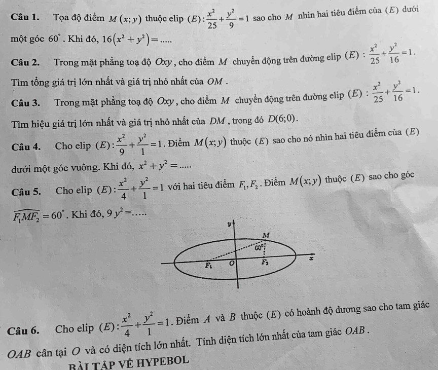 Tọa độ điểm M(x;y) thuộc elip (E) :  x^2/25 + y^2/9 =1 sao cho M nhìn hai tiêu điểm của (E) dưới
một góc 60°. Khi đó, 16(x^2+y^2)=...
Câu 2. Trong mặt phẳng toạ độ Oxy, cho điểm M chuyển động trên đường elip (E) :  x^2/25 + y^2/16 =1.
Tìm tổng giá trị lớn nhất và giá trị nhỏ nhất của OM .
Câu 3. Trong mặt phẳng toạ độ Oxy , cho điểm M chuyển động trên đường elip (E) :  x^2/25 + y^2/16 =1.
Tìm hiệu giá trị lớn nhất và giá trị nhỏ nhất của DM , trong đó D(6;0).
Câu 4. Cho elip (E) :  x^2/9 + y^2/1 =1. Điểm M(x;y) thuộc (E) sao cho nó nhìn hai tiêu điểm của (E)
dưới một góc vuông. Khi đó, x^2+y^2=...
Câu 5. Cho elip (E) :  x^2/4 + y^2/1 =1 với hai tiêu điểm F_1,F_2. Điểm M(x;y) thuộc (E) sao cho góc
widehat F_1MF_2=60°. Khi đó, 9y^2=...
y
M
60°
F_1 0 F_3 x
Câu 6. Cho elip (E) :  x^2/4 + y^2/1 =1. Điểm A và B thuộc (E) có hoành độ dương sao cho tam giác
OAB cân tại O và có diện tích lớn nhất. Tính diện tích lớn nhất của tam giác OAB .
BàI TậP VÊ HYPEBOL