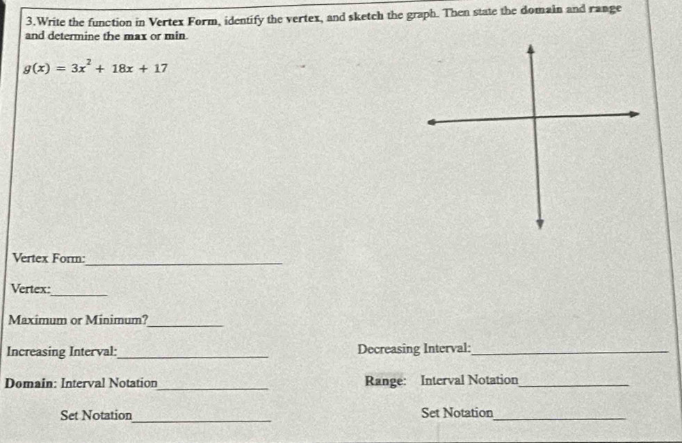 Write the function in Vertex Form, identify the vertex, and sketch the graph. Then state the domain and range 
and determine the max or min.
g(x)=3x^2+18x+17
Vertex Form:_ 
Vertex:_ 
Maximum or Minimum?_ 
Increasing Interval:_ Decreasing Interval:_ 
Domain: Interval Notation_ Range: Interval Notation_ 
_ 
Set Notation Set Notation_