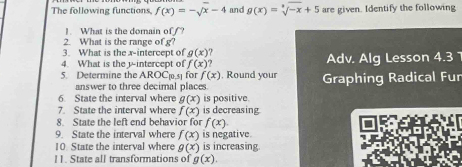 The following functions, f(x)=-sqrt(x)-4 and g(x)=sqrt[3](-x)+5 are given. Identify the following 
1. What is the domain of? 
2. What is the range of g? 
3. What is the x-intercept of g(x) ? 
4. What is the y-intercept of f(x) ? Adv. Alg Lesson 4.3 
5. Determine the ARC C_[0,5] for f(x). Round your Graphing Radical Fur 
answer to three decimal places. 
6 State the interval where g(x) is positive. 
7. State the interval where f(x) is decreasing 
8. State the left end behavior for f(x). 
9. State the interval where f(x) is negative. 
10 State the interval where g(x) is increasing. 
I1. State all transformations of g(x).