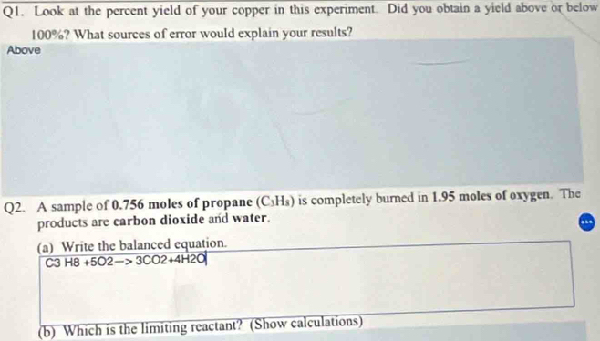 Look at the percent yield of your copper in this experiment. Did you obtain a yield above or below
100%? What sources of error would explain your results? 
Above 
Q2. A sample of 0.756 moles of propane (C_3H_8) is completely burned in 1.95 moles of oxygen. The 
products are carbon dioxide and water. 
(a) Write the balanced equation.
C3H8+5O2to 3CO2+4H2O
(b) Which is the limiting reactant? (Show calculations)