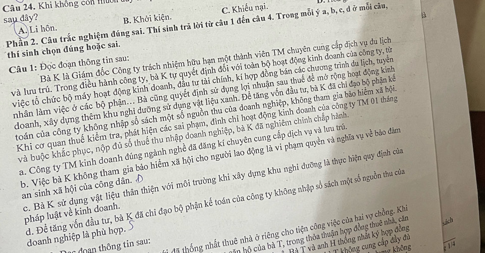 Khi không còn nuờn du
là
A. Li hôn. B. Khởi kiện. C. Khiếu nại.
sau đây?
Phần 2. Câu trắc nghiệm đúng sai. Thí sinh trả lời từ câu 1 đến câu 4. Trong mỗi ý a, b, c, d ở mỗi câu,
thí sinh chọn đúng hoặc sai.
Bà K là Giám đốc Công ty trách nhiệm hữu hạn một thành viên TM chuyên cung cấp dịch vụ du lịch
Câu 1: Đọc đoạn thông tin sau:
và lưu trú. Trong điều hành công ty, bà K tự quyết định đối với toàn bộ hoạt động kinh doanh của công ty, từ
việc tổ chức bộ máy hoạt động kinh doanh, đầu tư tài chính, kí hợp đồng bán các chương trình du lịch, tuyển
nhân làm việc ở các bộ phận... Bà cũng quyết định sử dụng lợi nhuận sau thuế để mở rộng hoạt động kinh
doanh, xây dựng thêm khu nghi dưỡng sử dụng vật liệu xanh. Đề tăng vốn đầu tư, bà K đã chỉ đạo bộ phận kế
toán của công ty không nhập số sách một số nguồn thu của doanh nghiệp, không tham gia bảo hiểm xã hội.
Khi cơ quan thuế kiểm tra, phát hiện các sai phạm, đình chỉ hoạt động kinh doanh của công ty TM 01 tháng
và buộc khắc phục, nộp đủ số thuế thu nhập doanh nghiệp, bà K đã nghiêm chinh chấp hành.
a. Công ty TM kinh doanh đúng ngành nghề đã đăng kí chuyên cung cấp dịch vụ và lưu trú.
b. Việc bà K không tham gia bảo hiểm xã hội cho người lao động là vi phạm quyền và nghĩa vụ về bảo đảm
c. Bà K sử dụng vật liệu thân thiện với môi trường khi xây dựng khu nghi dưỡng là thực hiện quy định của
an sinh xã hội của công dân. D
d. Để tăng vốn đầu tư, bà K đã chỉ đạo bộ phận kế toán của công ty không nhập sổ sách một số nguồn thu của
pháp luật về kinh doanh.
tã thống nhất thuê nhà ở riêng cho tiện công việc của hai vợ chồng. Khi
doanh nghiệp là phù hợp.
Ấn hộ của bà T, trong thỏa thuận hợp đồng thuê nhà, căn sách
Bà T và anh H thống nhất ký hợp đồng
không cung cấp đầy đủ
c đoan thông tin sau:
umg không