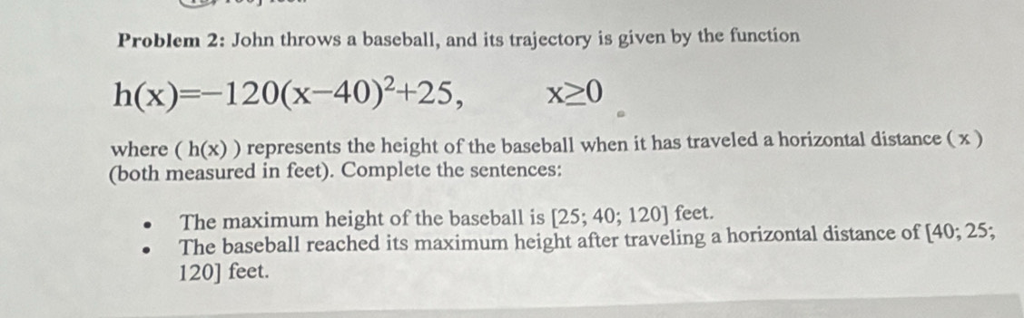 Problem 2: John throws a baseball, and its trajectory is given by the function
h(x)=-120(x-40)^2+25, x≥ 0
where (h(x)) represents the height of the baseball when it has traveled a horizontal distance ( x ) 
(both measured in feet). Complete the sentences: 
The maximum height of the baseball is [25;40;120] feet. 
The baseball reached its maximum height after traveling a horizontal distance of [4 0:2 5;
120] feet.