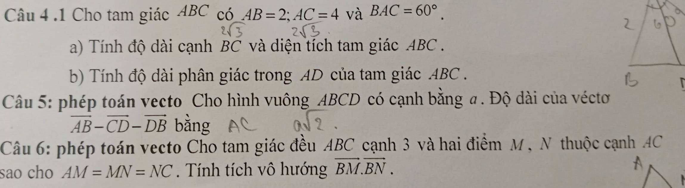 .1 Cho tam giác ABC có AB=2; AC=4 và BAC=60°. 
a) Tính độ dài cạnh BC và diện tích tam giác ABC. 
b) Tính độ dài phân giác trong AD của tam giác ABC. 
Câu 5: phép toán vecto Cho hình vuông ABCD có cạnh bằng a. Độ dài của véctơ
vector AB-vector CD-vector DB bằng 
Câu 6: phép toán vecto Cho tam giác đều ABC cạnh 3 và hai điểm M, N thuộc cạnh AC
sao cho AM=MN=NC. Tính tích vô hướng vector BM.vector BN.