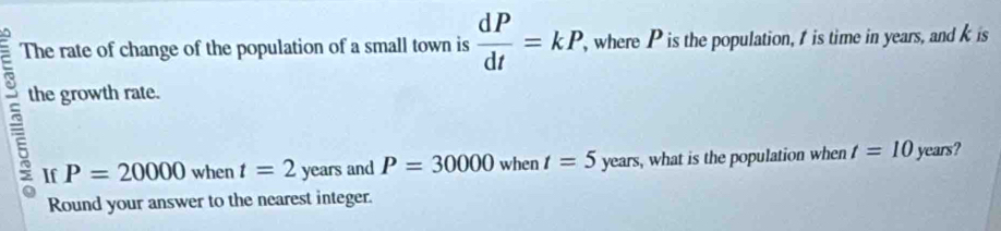 The rate of change of the population of a small town is  dP/dt =kP, , where P is the population, t is time in years, and k is 
the growth rate. 
If P=20000 when t=2 years and P=30000 when t=5 years, what is the population when t=10 years? 
Round your answer to the nearest integer.