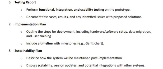 Testing Report 
Perform functional, integration, and usability testing on the prototype. 
Document test cases, results, and any identified issues with proposed solutions. 
7. Implementation Plan 
Outline the steps for deployment, including hardware/software setup, data migration, 
and user training. 
Include a timeline with milestones (e.g., Gantt chart). 
8. Sustainability Plan 
Describe how the system will be maintained post-implementation. 
Discuss scalability, version updates, and potential integrations with other systems.