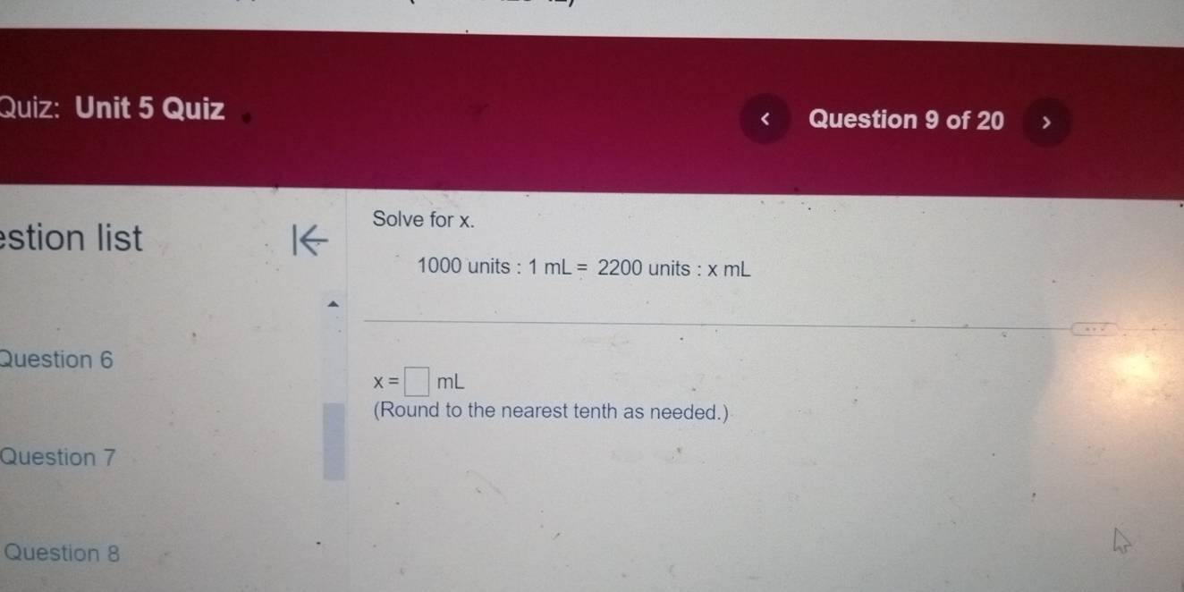 Quiz 
Question 9 of 20 
Solve for x. 
stion list
1000 units : 1mL=2200 units : xml 
Question 6
x=□ mL
(Round to the nearest tenth as needed.) 
Question 7 
Question 8