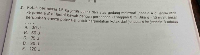 C. R
2. Kotak bermassa 1,5 kg jatuh bebas dari atas gedung melewati jendela A di lantai atas
ke jendela B di lantai bawah dengan perbedaan ketinggian 6 m. Jika g=10m/s^2 , besar
perubahan energi potensial untuk perpindahan kotak dari jendela A ke jendela B adalah
A. 30 J
B. 60 J
C. 75 J
D. 90 J
E. 120 J