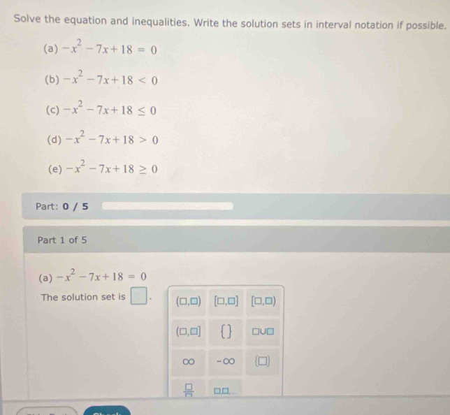 Solve the equation and inequalities, Write the solution sets in interval notation if possible.
(a) -x^2-7x+18=0
(b) -x^2-7x+18<0</tex>
(c) -x^2-7x+18≤ 0
(d) -x^2-7x+18>0
(e) -x^2-7x+18≥ 0
Part: 0 / 5
Part 1 of 5
(a) -x^2-7x+18=0
The solution set is □