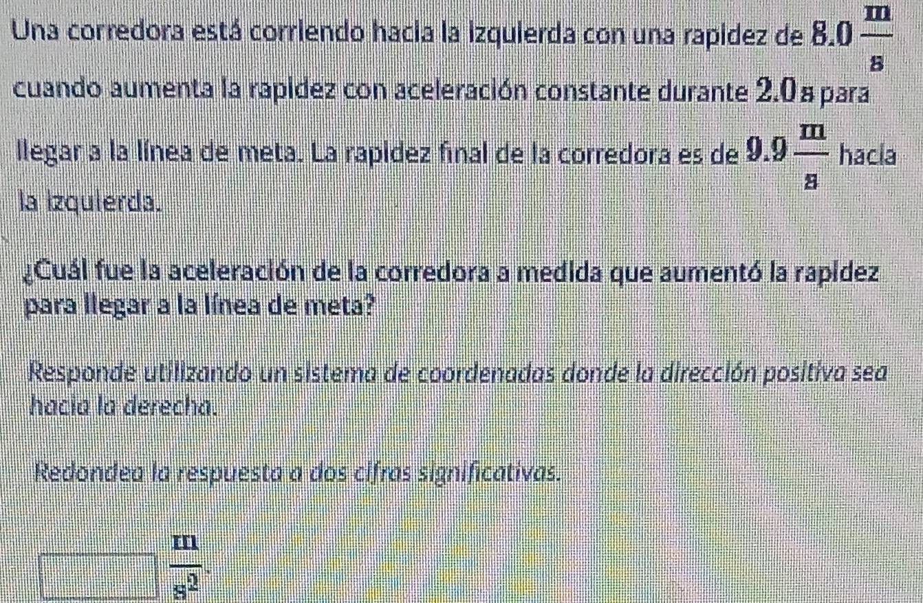 Una corredora está corriendo hacia la izquierda con una rapidez de 8.0 m/s 
cuando aumenta la rapidez con aceleración constante durante 2.0 a para 
llegar a la línea de meta. La rapidez final de la corredora es de 9.9 m/s  hacla 
la Izquierda. 
¿Cuál fue la aceleración de la corredora a medida que aumentó la rapídez 
para llegar a la línea de meta? 
Responde utilizando un sistema de coordenadas donde la dirección positiva sea 
hacia la derecha. 
Redondea la respuesta a dos cifras significativas.
frac □  m/s^2 .