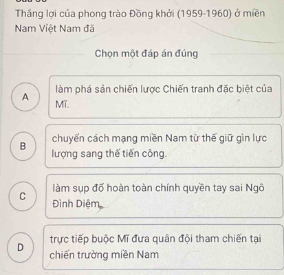 Thắng lợi của phong trào Đồng khởi (1959-1960) ở miền
Nam Việt Nam đã
Chọn một đáp án đúng
làm phá sản chiến lược Chiến tranh đặc biệt của
A Mĩ.
chuyển cách mạng miền Nam từ thế giữ gìn lực
B lượng sang thế tiến công.
làm sụp đổ hoàn toàn chính quyền tay sai Ngô
C Đình Diệm
trực tiếp buộc Mĩ đưa quân đội tham chiến tại
D chiến trường miền Nam