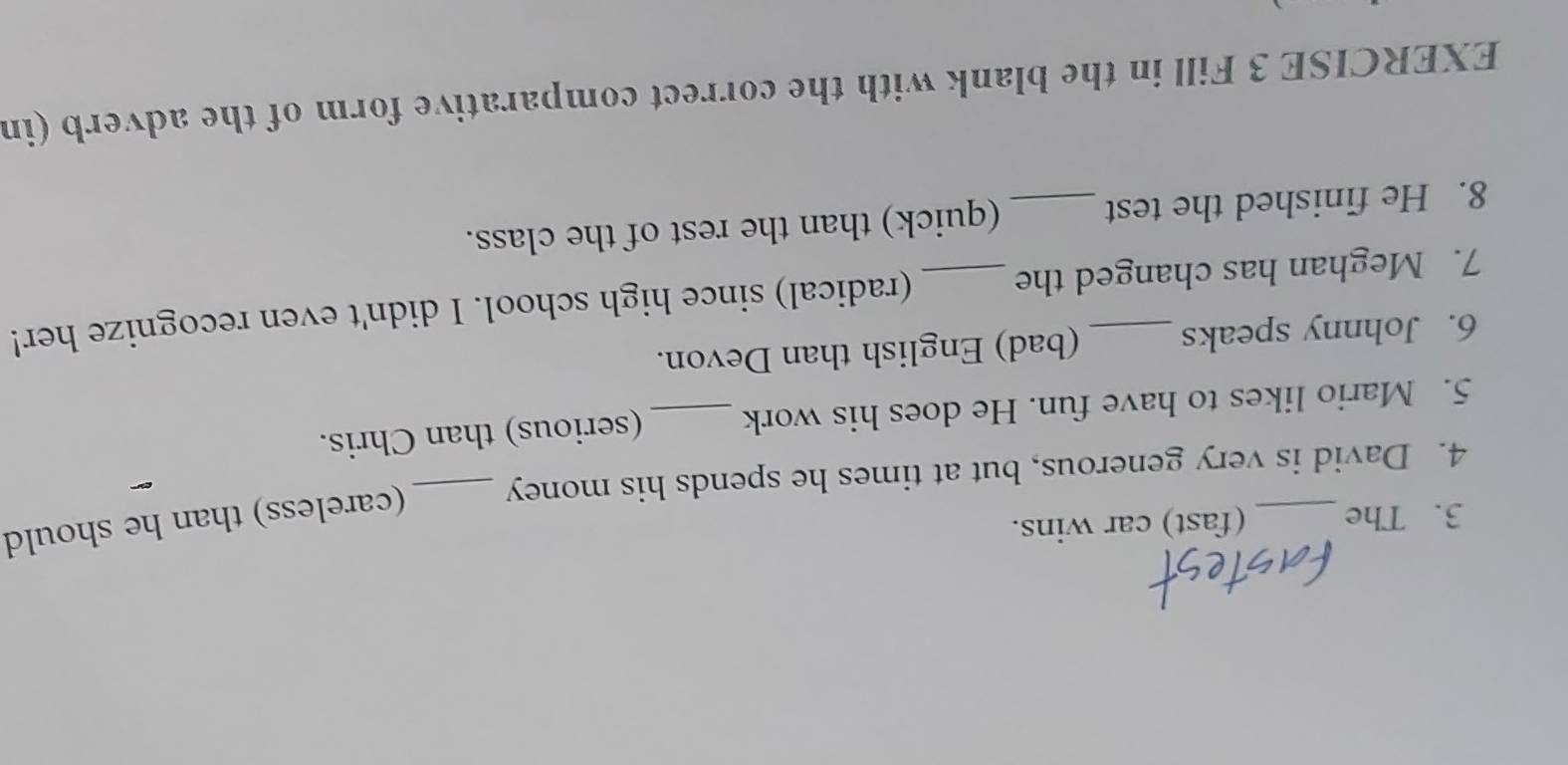The (fast) car wins. 
4. David is very generous, but at times he spends his money _(careless) than he should 
5. Mario likes to have fun. He does his work _(serious) than Chris. 
6. Johnny speaks (bad) English than Devon. 
7. Meghan has changed the _(radical) since high school. I didn't even recognize her! 
8. He finished the test _(quick) than the rest of the class. 
EXERCISE 3 Fill in the blank with the correct comparative form of the adverb (in