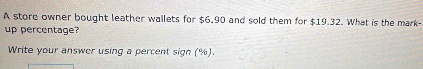 A store owner bought leather wallets for $6.90 and sold them for $19.32. What is the mark- 
up percentage? 
Write your answer using a percent sign (%).