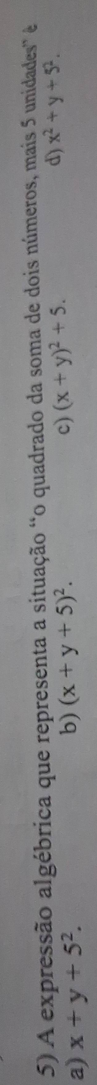 A expressão algébrica que representa a situação “o quadrado da soma de dois números, mais 5 unidades é
d) x^2+y+5^2.
a) x+y+5^2.
b) (x+y+5)^2. c) (x+y)^2+5.