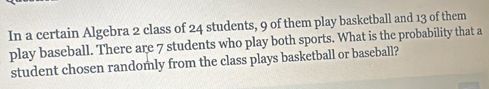 In a certain Algebra 2 class of 24 students, 9 of them play basketball and 13 of them 
play baseball. There are 7 students who play both sports. What is the probability that a 
student chosen randomly from the class plays basketball or baseball?