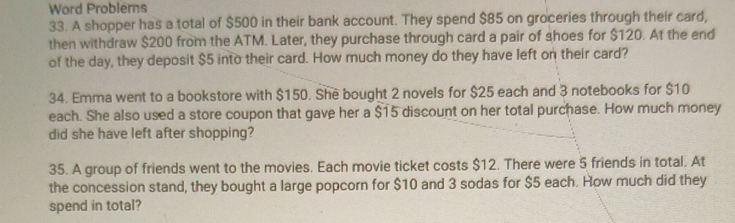 Word Problems 
33. A shopper has a total of $500 in their bank account. They spend $85 on groceries through their card, 
then withdraw $200 from the ATM. Later, they purchase through card a pair of shoes for $120. At the end 
of the day, they deposit $5 into their card. How much money do they have left on their card? 
34. Emma went to a bookstore with $150. She bought 2 novels for $25 each and 3 notebooks for $10
each. She also used a store coupon that gave her a $15 discount on her total purchase. How much money 
did she have left after shopping? 
35. A group of friends went to the movies. Each movie ticket costs $12. There were 5 friends in total. At 
the concession stand, they bought a large popcorn for $10 and 3 sodas for $5 each. How much did they 
spend in total?