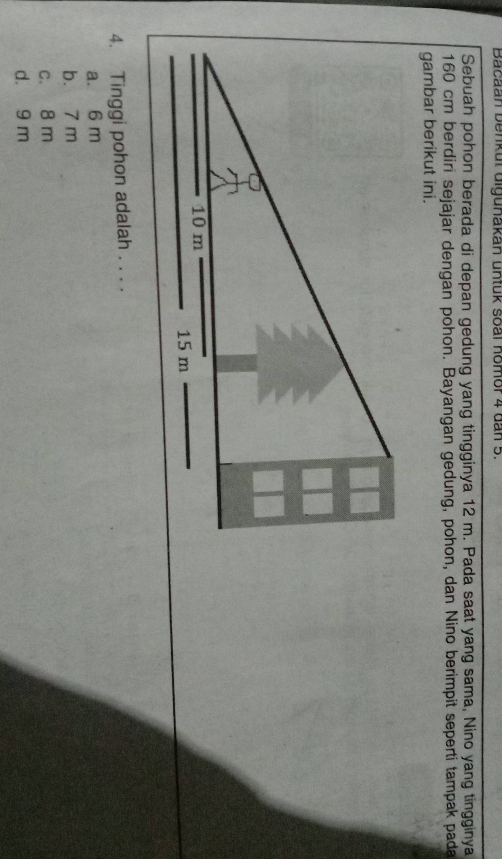 Bacaan benkut digunakan untuk soal nomor 4 dan 5.
Sebuah pohon berada di depan gedung yang tingginya 12 m. Pada saat yang sama, Nino yang tingginya
160 cm berdiri sejajar dengan pohon. Bayangan gedung, pohon, dan Nino berimpit seperti tampak pada
gambar berikut ini.
4. Tinggi pohon adalah . . . .
a. 6 m
b. 7 m
c. 8 m
d. 9 m