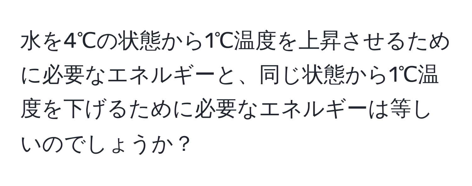 水を4℃の状態から1℃温度を上昇させるために必要なエネルギーと、同じ状態から1℃温度を下げるために必要なエネルギーは等しいのでしょうか？