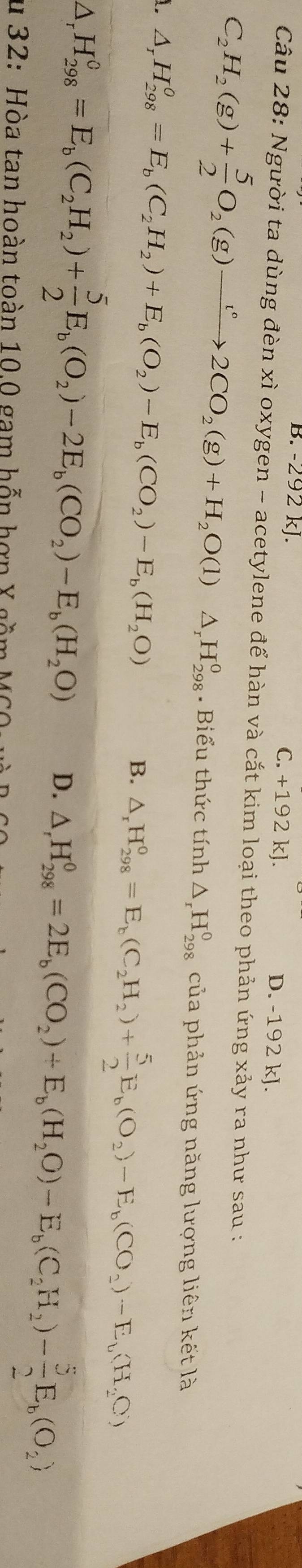 B. -292 kJ. C. +192 kJ. D. -192 kJ.
Câu 28: Người ta dùng đèn xì oxygen - acetylene để hàn và cắt kim loại theo phản ứng xảy ra như sau :
C_2H_2(g)+ 5/2 O_2(g)to 2CO_2(g)+H_2O(l)△ _rH_(298)^0. Biểu thức tính △ _rH_(298)^0 của phản ứng năng lượng liên kết là
△ _rH_(298)^0=E_b(C_2H_2)+E_b(O_2)-E_b(CO_2)-E_b(H_2O)
B. △ _rH_(298)^o=E_b(C_2H_2)+ 5/2 E_b(O_2)-E_b(CO_2)-E_b(H_2C)
△ _rH_(298)^0=E_b(C_2H_2)+ 5/2 E_b(O_2)-2E_b(CO_2)-E_b(H_2O) D. △ ,H_(298)^0=2E_b(CO_2)+E_b(H_2O)-E_b(C_2H_2)- 5/2 E_b(O_2)
* 32: Hòa tan hoàn toàn 10 0 gam hỗn hợn X gầm MS 0