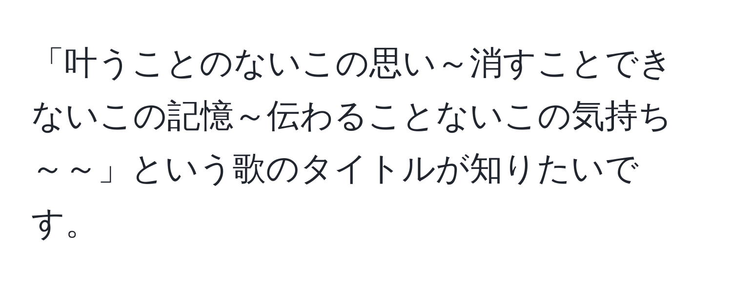 「叶うことのないこの思い～消すことできないこの記憶～伝わることないこの気持ち～～」という歌のタイトルが知りたいです。