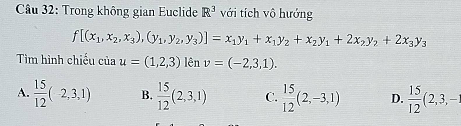 Trong không gian Euclide R^3 với tích vô hướng
f[(x_1,x_2,x_3),(y_1,y_2,y_3)]=x_1y_1+x_1y_2+x_2y_1+2x_2y_2+2x_3y_3
Tìm hình chiếu của u=(1,2,3) lên v=(-2,3,1).
A.  15/12 (-2,3,1) B.  15/12 (2,3,1)
C.  15/12 (2,-3,1)  15/12 (2,3,-1
D.