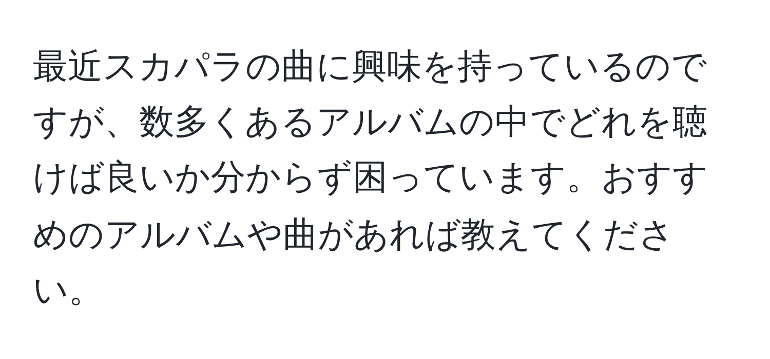 最近スカパラの曲に興味を持っているのですが、数多くあるアルバムの中でどれを聴けば良いか分からず困っています。おすすめのアルバムや曲があれば教えてください。