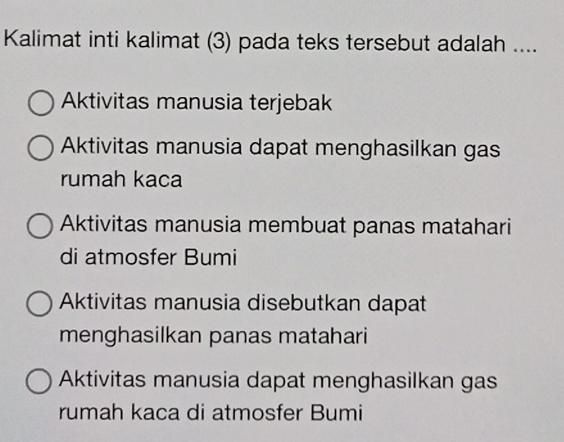 Kalimat inti kalimat (3) pada teks tersebut adalah ....
Aktivitas manusia terjebak
Aktivitas manusia dapat menghasilkan gas
rumah kaca
Aktivitas manusia membuat panas matahari
di atmosfer Bumi
Aktivitas manusia disebutkan dapat
menghasilkan panas matahari
Aktivitas manusia dapat menghasilkan gas
rumah kaca di atmosfer Bumi