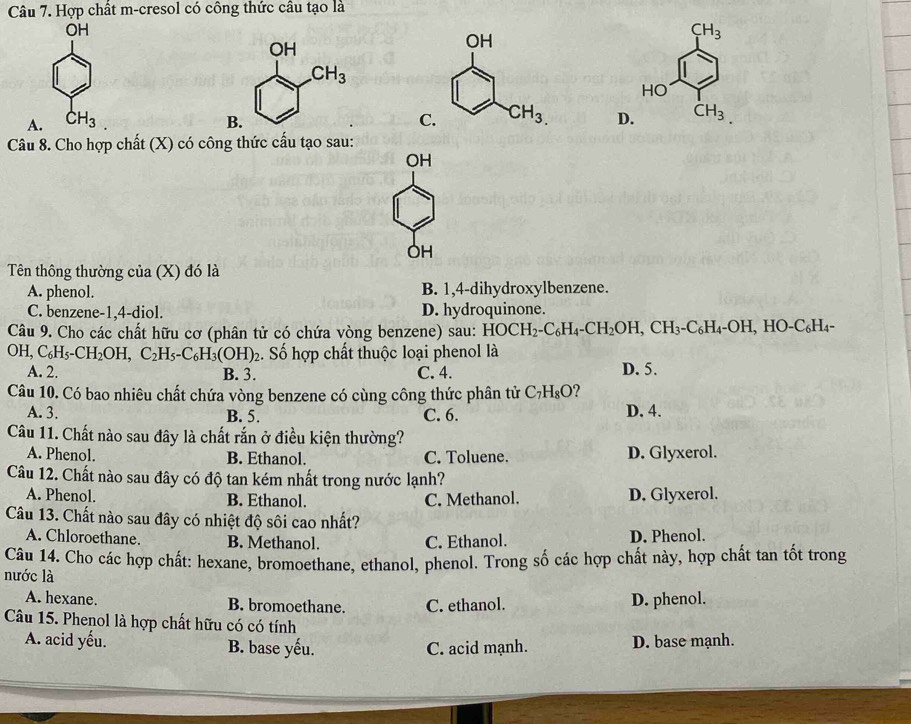 Hợp chất m-cresol có công thức cầu tạo là
OH
CH_3
HO
A. CH_3. C D. CH_3
Câu 8. Cho hợp chất (X) có công thức cấu tạo sau:
OH
OH
Tên thông thường của (X) đó là
A. phenol. B. 1,4-dihydroxylbenzene.
C. benzene-1,4-diol. D. hydroquinone.
Câu 9. Cho các chất hữu cơ (phân tử có chứa vòng benzene) sau: HOCH_2-C_6H_4-CH_2OH,CH_3-C_6H_4-OH,HO-C_6H_4-
OH,C_6H_5-CH_2OH,C_2H_5-C_6H_3(OH)_2. ố hợp chất thuộc loại phenol là
A. 2. B. 3. C. 4. D. 5.
Câu 10. Có bao nhiêu chất chứa vòng benzene có cùng công thức phân tử C_7H_8O ?
A. 3. B. 5. C. 6. D. 4.
Câu 11. Chất nào sau đây là chất rắn ở điều kiện thường?
A. Phenol. B. Ethanol. C. Toluene. D. Glyxerol.
Câu 12. Chất nào sau đây có độ tan kém nhất trong nước lạnh?
A. Phenol. B. Ethanol. C. Methanol. D. Glyxerol.
Câu 13. Chất nào sau đây có nhiệt độ sôi cao nhất?
A. Chloroethane. B. Methanol. C. Ethanol. D. Phenol.
Câu 14. Cho các hợp chất: hexane, bromoethane, ethanol, phenol. Trong số các hợp chất này, hợp chất tan tốt trong
nước là
A. hexane. B. bromoethane. C. ethanol. D. phenol.
Câu 15. Phenol là hợp chất hữu có có tính
A. acid yếu. B. base yếu. C. acid mạnh. D. base mạnh.