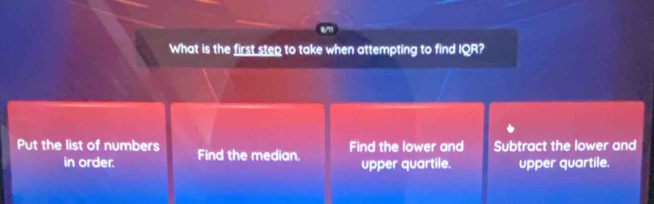 8/11
What is the first step to take when attempting to find IQR?
Put the list of numbers Find the median.
Find the lower and Subtract the lower and
in order. upper quartile. upper quartile.