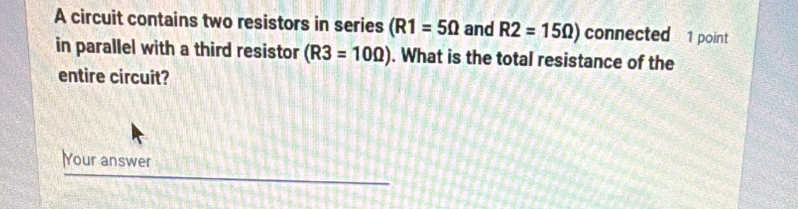 A circuit contains two resistors in series (R1=5Omega and R2=15Omega ) connected 1 point 
in parallel with a third resistor (R3=10Omega ). What is the total resistance of the 
entire circuit? 
Your answer