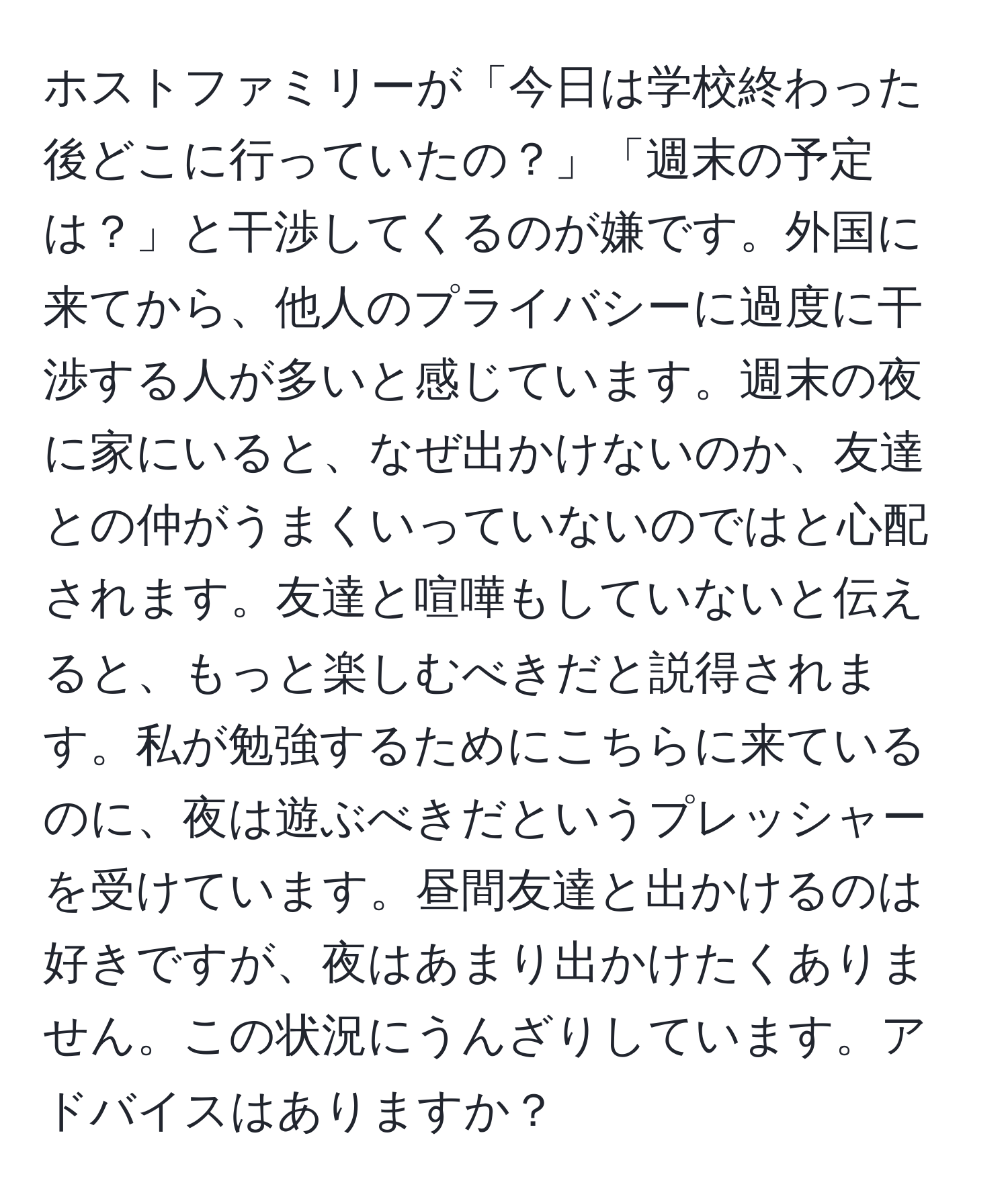 ホストファミリーが「今日は学校終わった後どこに行っていたの？」「週末の予定は？」と干渉してくるのが嫌です。外国に来てから、他人のプライバシーに過度に干渉する人が多いと感じています。週末の夜に家にいると、なぜ出かけないのか、友達との仲がうまくいっていないのではと心配されます。友達と喧嘩もしていないと伝えると、もっと楽しむべきだと説得されます。私が勉強するためにこちらに来ているのに、夜は遊ぶべきだというプレッシャーを受けています。昼間友達と出かけるのは好きですが、夜はあまり出かけたくありません。この状況にうんざりしています。アドバイスはありますか？