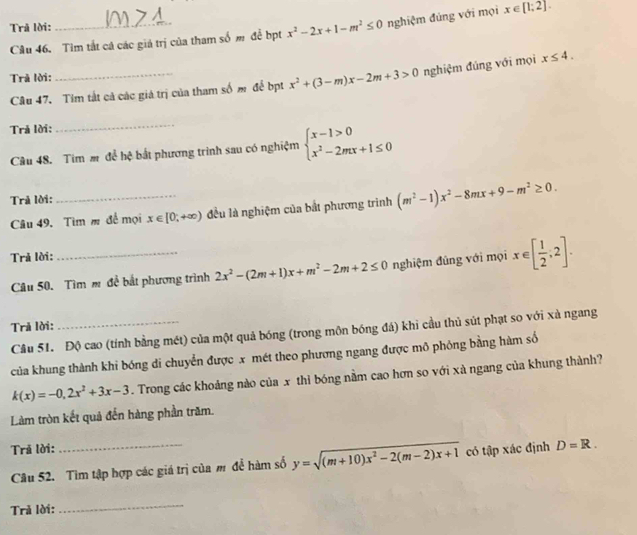 Trã lời:
Câu 46. Tìm tắt cá các giả trị của tham số m đề bpt x^2-2x+1-m^2≤ 0 nghiệm đúng với mọi x∈ [1;2].
Trả lời:
Câu 47. Tim tất cả các giá trị của tham số m để bpt x^2+(3-m)x-2m+3>0 nghiệm đúng với mọi x≤ 4.
Trả lời:
Câu 48. Tim m đề hệ bắt phương trình sau có nghiệm beginarrayl x-1>0 x^2-2mx+1≤ 0endarray.
Trả lời:
Câu 49. Tìm m đề mọi x∈ [0,+∈fty ) đều là nghiệm của bắt phương trình (m^2-1)x^2-8mx+9-m^2≥ 0.
Trả lời:
Câu 50. Tìm m đề bắt phương trình 2x^2-(2m+1)x+m^2-2m+2≤ 0 nghiệm đủng với mọi x∈ [ 1/2 ,2].
Trả lời:
Câu 51. Độ cao (tính bằng mét) của một quả bóng (trong môn bóng đá) khi cầu thủ sút phạt so với xà ngang
của khung thành khi bóng di chuyển được x mét theo phương ngang được mô phỏng bằng hàm số
k(x)=-0,2x^2+3x-3. Trong các khoảng nào của x thì bóng nằm cao hơn so với xà ngang của khung thành?
Làm tròn kết quả đến hàng phần trăm.
Trã lời:
Câu 52. Tìm tập hợp các giá trị của m để hàm số y=sqrt((m+10)x^2-2(m-2)x+1) có tập xác định D=R.
Trả lời:
_