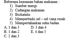 Beberapa kegunaan bahan makanan :
1) Sumber energi
2) Cadangan makanan
3) Biokatalis
4) Memperbaiki sel - sel yang rusak
5) Mempertahankan suhu badan
A. 1 dan 3 D. 3 dan 4
B. 1 dan 2 E. 4 dan 5
C. 2 dan 3