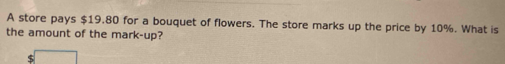 A store pays $19.80 for a bouquet of flowers. The store marks up the price by 10%. What is 
the amount of the mark-up?
$ □