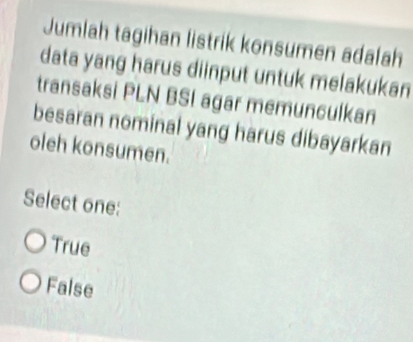 Jumlah tagihan listrik konsumen adalah
data yang harus diinput untuk melakukan
transaksi PLN BSI agar memunculkan
besaran nominal yang harus dibayarkan
oleh konsumen.
Select one:
True
False