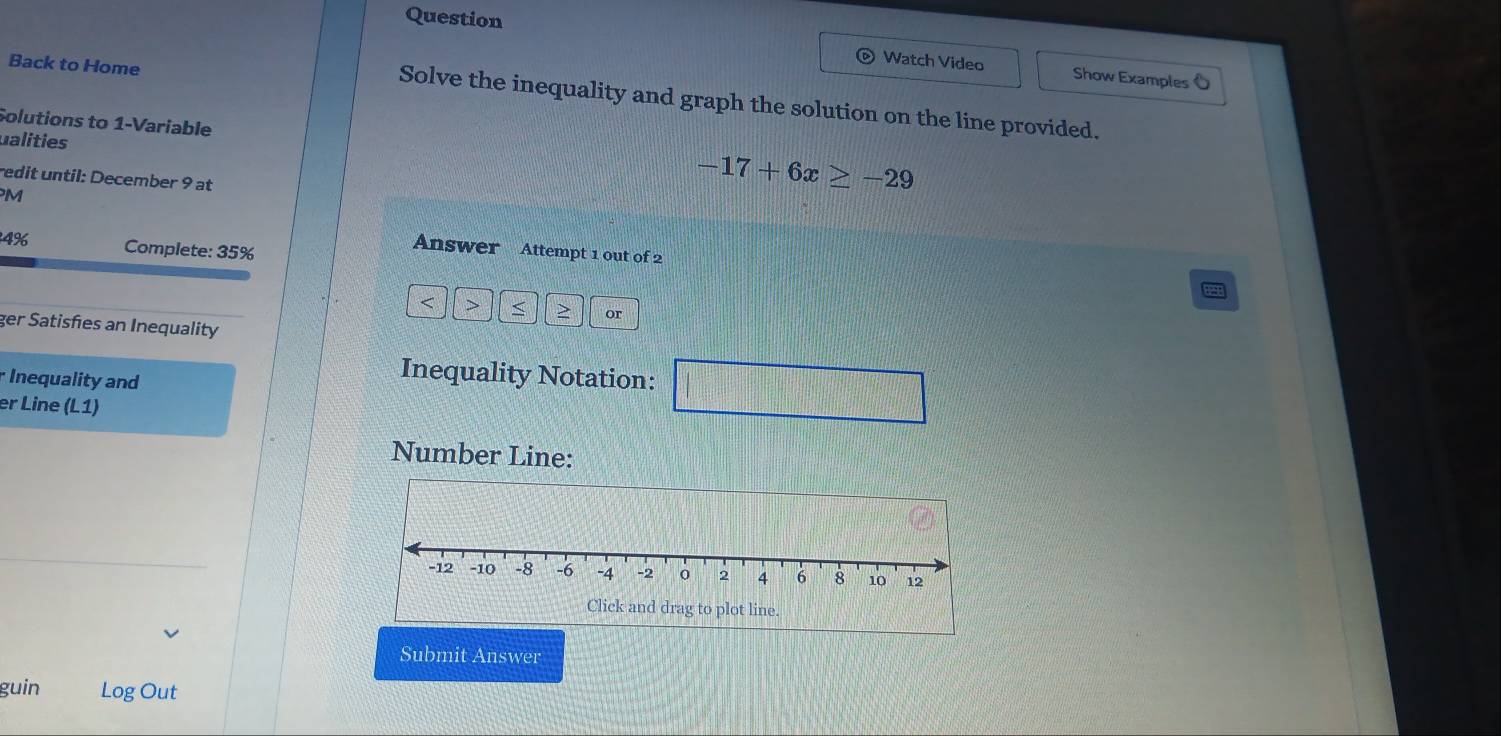 Question Watch Video Show Examples O 
Back to Home 
Solve the inequality and graph the solution on the line provided. 
Solutions to 1 -Variable 
ualities -17+6x≥ -29
redit until: December 9 at 
M 
4% Complete: 35% 
Answer Attempt 1 out of 2 
< > > or 
ger Satisfies an Inequality 
rInequality and 
Inequality Notation: □ 
er Line (L1) 
Number Line: 
Submit Answer 
guin Log Out