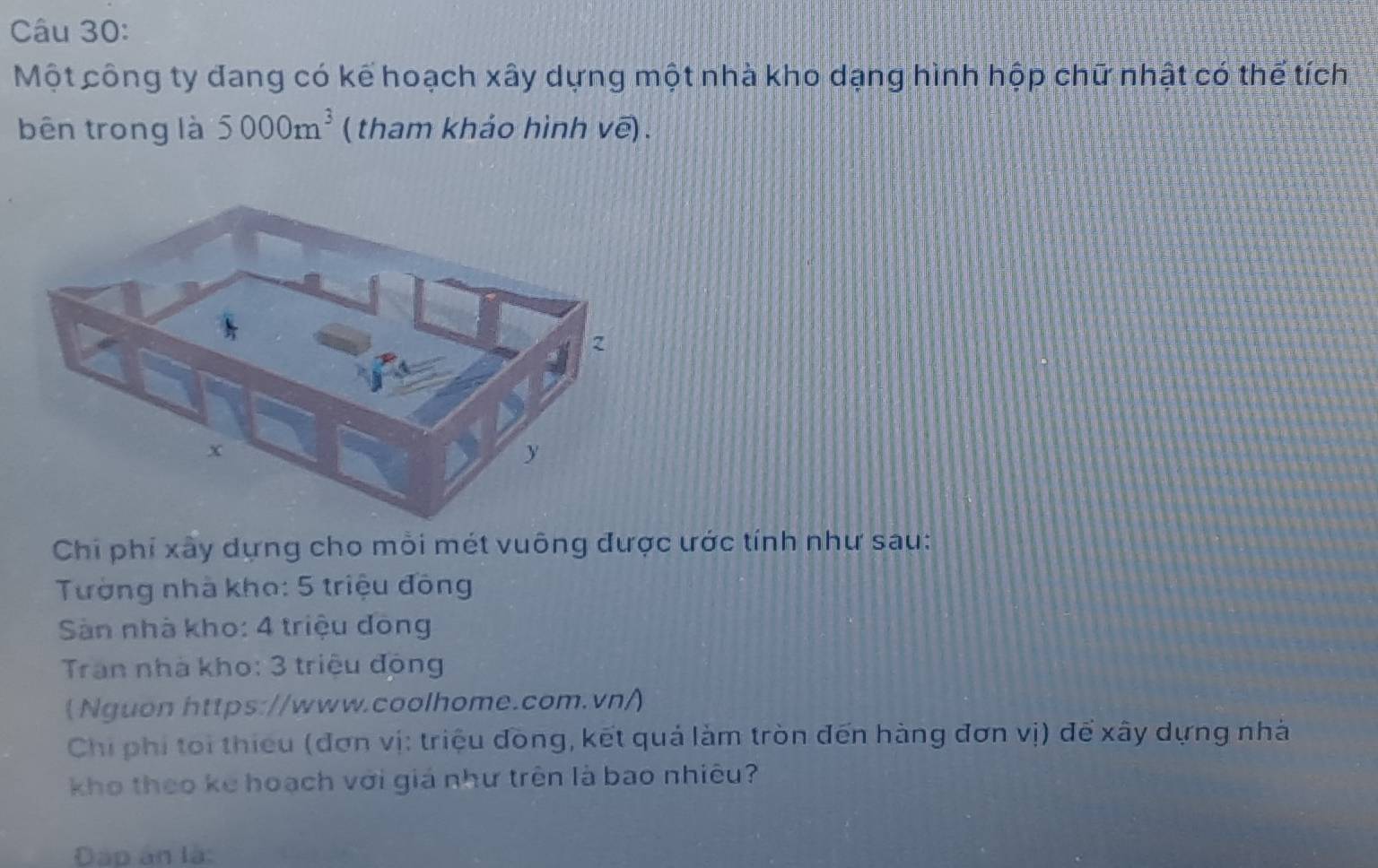 Một công ty đang có kế hoạch xây dựng một nhà kho dạng hình hộp chữ nhật có thế tích 
bên trong là 5000m^3 ( tham khảo hình vẽ) . 
Chi phí xây dựng cho mỗi mét vuông được ước tính như sau: 
Tường nhà kho: 5 triệu đông 
Sàn nhà kho: 4 triệu đòng 
Tran nhà kho: 3 triệu động 
(Nguon https://www.coolhome.com.vn/) 
Chi phi toi thiếu (đơn vị: triệu đồng, kết quả làm tròn đến hàng đơn vị) để xây dựng nhà 
kho theo kể hoạch với giá như trên là bao nhiêu? 
Đáp ân là: