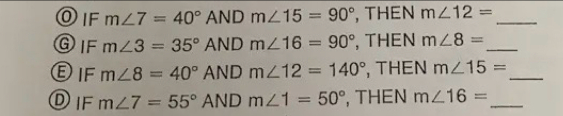 IF m∠ 7=40° AND m∠ 15=90° , THEN m∠ 12= _ 
IF m∠ 3=35° AND m∠ 16=90° , THEN m∠ 8= _ 
)IF m∠ 8=40° AND m∠ 12=140° , THEN m∠ 15= _ 
Dif m∠ 7=55° AND m∠ 1=50° , THEN m∠ 16= _