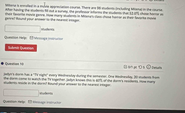 Mitena is enrolled in a movie appreciation course. There are 98 students (including Mitena) in the course. 
After having the students fill out a survey, the professor informs the students that 52.0% chose horror as 
their favorite movie genre. How many students in Mitena's class chose horror as their favorite movie 
genre? Round your answer to the nearest integer. 
□ students 
Question Help: [ Message instructor 
Submit Question 
Question 10 □ 0/1 pt つ 5 O Details 
Jadyn's dorm has a "TV night" every Wednesday during the semester. One Wednesday, 20 students from 
the dorm come to watch the TV together. Jadyn knows this is 40% of the dorm's residents. How many 
students reside in the dorm? Round your answer to the nearest integer. 
□ students 
Question Help: Message instructor