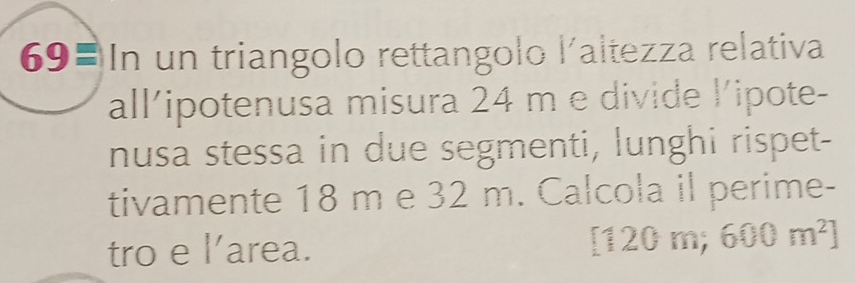 69= In un triangolo rettangolo l´altezza relativa 
all/ipotenusa misura 24 m e divide l’ipote- 
nusa stessa in due segmenti, lunghi rispet- 
tivamente 18 m e 32 m. Calcola il perime- 
tro e l'area. 
; 120 ) m; 600m^2]